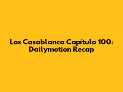 Los Casablanca Capítulo 100: Dailymotion Recap