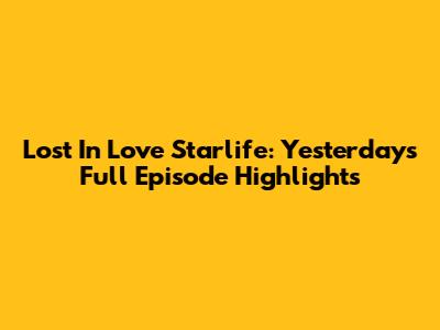 Lost In Love Starlife: Yesterday's Full Episode Highlights