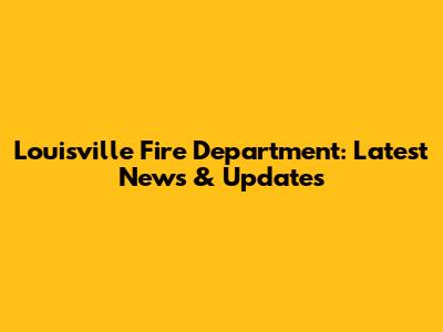 Louisville Fire Department: Latest News & Updates