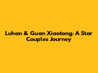 Luhan & Guan Xiaotong: A Star Couple's Journey