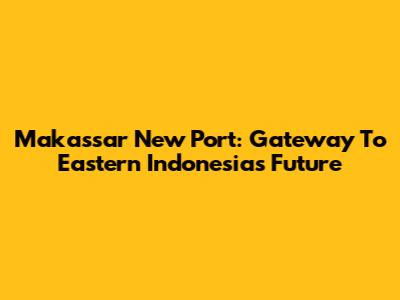 Makassar New Port: Gateway To Eastern Indonesia's Future