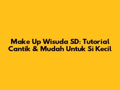 Make Up Wisuda SD: Tutorial Cantik & Mudah Untuk Si Kecil