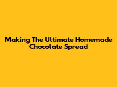 Making The Ultimate Homemade Chocolate Spread