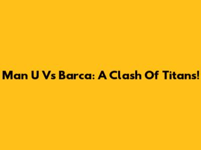 Man U Vs Barca: A Clash Of Titans!