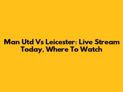 Man Utd Vs Leicester: Live Stream Today, Where To Watch