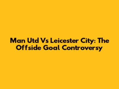 Man Utd Vs Leicester City: The Offside Goal Controversy