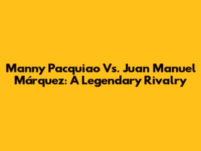 Manny Pacquiao Vs. Juan Manuel Márquez: A Legendary Rivalry