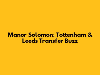 Manor Solomon: Tottenham & Leeds Transfer Buzz