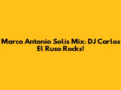 Marco Antonio Solis Mix: DJ Carlos El Ruso Rocks!
