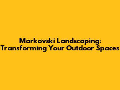 Markovski Landscaping: Transforming Your Outdoor Spaces