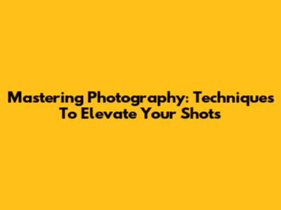 Mastering Photography: Techniques To Elevate Your Shots