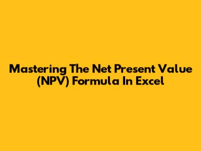 Mastering The Net Present Value (NPV) Formula In Excel