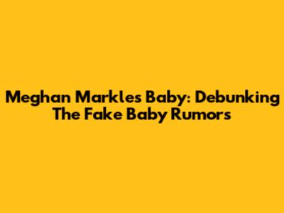 Meghan Markle's Baby: Debunking The 'Fake Baby' Rumors