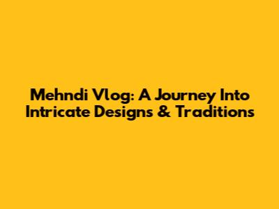 Mehndi Vlog: A Journey Into Intricate Designs & Traditions