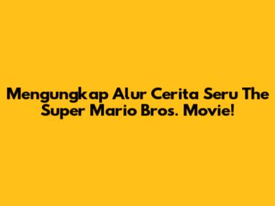 Mengungkap Alur Cerita Seru The Super Mario Bros. Movie!