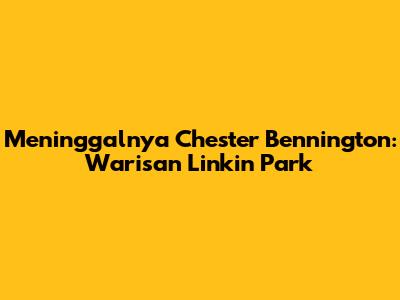 Meninggalnya Chester Bennington: Warisan Linkin Park