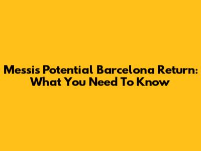 Messi's Potential Barcelona Return: What You Need To Know
