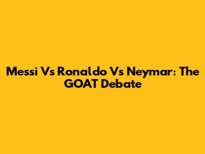 Messi Vs Ronaldo Vs Neymar: The GOAT Debate