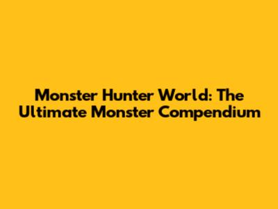 Monster Hunter World: The Ultimate Monster Compendium