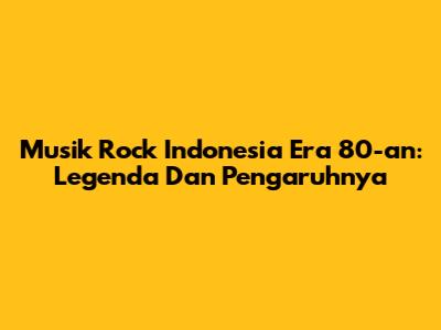 Musik Rock Indonesia Era 80-an: Legenda Dan Pengaruhnya