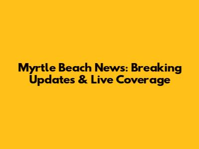 Myrtle Beach News: Breaking Updates & Live Coverage