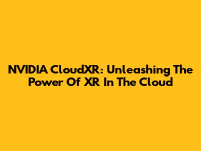 NVIDIA CloudXR: Unleashing The Power Of XR In The Cloud