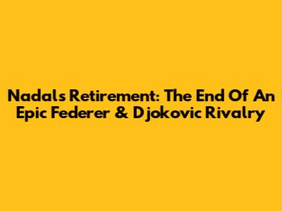 Nadal's Retirement: The End Of An Epic Federer & Djokovic Rivalry