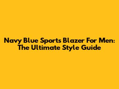 Navy Blue Sports Blazer For Men: The Ultimate Style Guide
