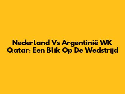 Nederland Vs Argentinië WK Qatar: Een Blik Op De Wedstrijd