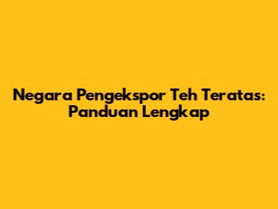 Negara Pengekspor Teh Teratas: Panduan Lengkap