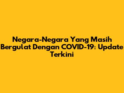 Negara-Negara Yang Masih Bergulat Dengan COVID-19: Update Terkini