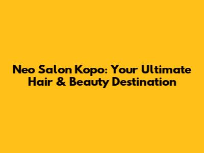 Neo Salon Kopo: Your Ultimate Hair & Beauty Destination