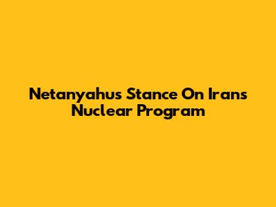 Netanyahu's Stance On Iran's Nuclear Program