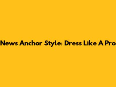 News Anchor Style: Dress Like A Pro