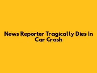 News Reporter Tragically Dies In Car Crash