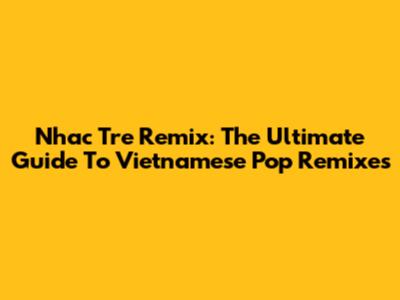 Nhac Tre Remix: The Ultimate Guide To Vietnamese Pop Remixes