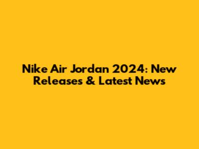 Nike Air Jordan 2024: New Releases & Latest News