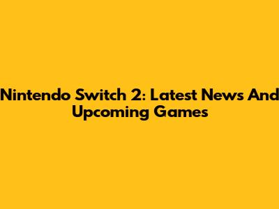 Nintendo Switch 2: Latest News And Upcoming Games