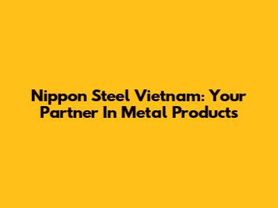 Nippon Steel Vietnam: Your Partner In Metal Products