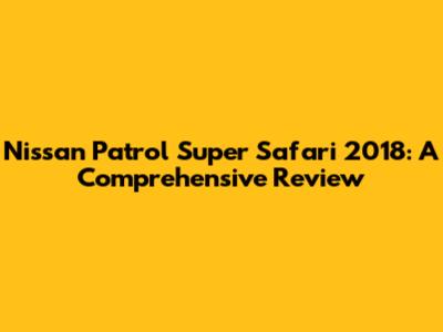 Nissan Patrol Super Safari 2018: A Comprehensive Review