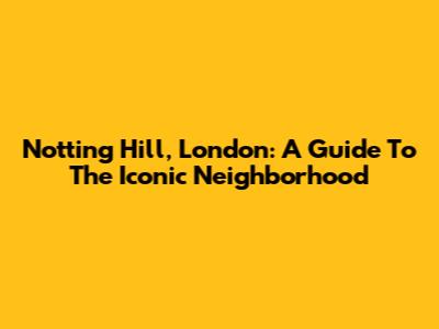 Notting Hill, London: A Guide To The Iconic Neighborhood