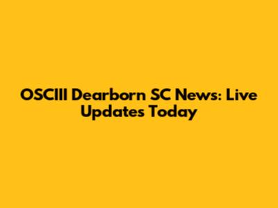OSCIII Dearborn SC News: Live Updates Today