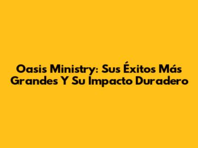 Oasis Ministry: Sus Éxitos Más Grandes Y Su Impacto Duradero