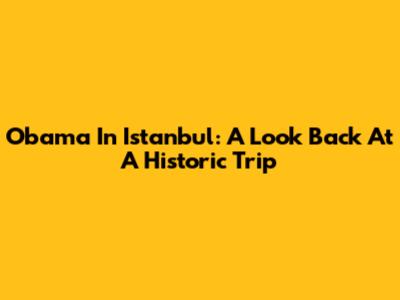 Obama In Istanbul: A Look Back At A Historic Trip