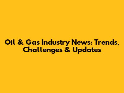 Oil & Gas Industry News: Trends, Challenges & Updates
