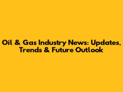 Oil & Gas Industry News: Updates, Trends & Future Outlook