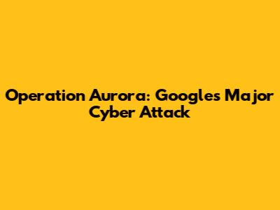 Operation Aurora: Google's Major Cyber Attack