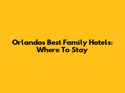 Orlando's Best Family Hotels: Where To Stay
