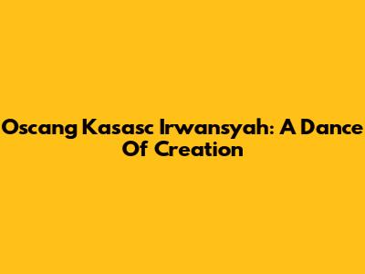 Oscang Kasasc Irwansyah: A Dance Of Creation