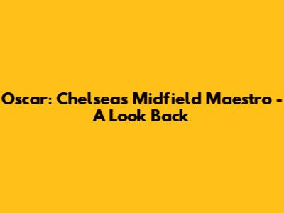 Oscar: Chelsea's Midfield Maestro - A Look Back